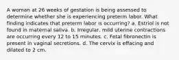 A woman at 26 weeks of gestation is being assessed to determine whether she is experiencing preterm labor. What finding indicates that preterm labor is occurring? a. Estriol is not found in maternal saliva. b. Irregular, mild uterine contractions are occurring every 12 to 15 minutes. c. Fetal fibronectin is present in vaginal secretions. d. The cervix is effacing and dilated to 2 cm.