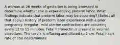 A woman at 26 weeks of gestation is being assessed to determine whether she is experiencing preterm labor. What findings indicate that preterm labor may be occurring? (Select all that apply.) History of preterm labor experience with a prior pregnancy. Irregular, mild uterine contractions are occurring every 12 to 15 minutes. Fetal fibronectin is present in vaginal secretions. The cervix is effacing and dilated to 2 cm. Fetal heart rate of 150 beats/minute