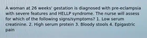 A woman at 26 weeks' gestation is diagnosed with pre-eclampsia with severe features and HELLP syndrome. The nurse will assess for which of the following signs/symptoms? 1. Low serum creatinine. 2. High serum protein 3. Bloody stools 4. Epigastric pain