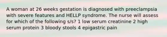 A woman at 26 weeks gestation is diagnosed with preeclampsia with severe features and HELLP syndrome. The nurse will assess for which of the following s/s? 1 low serum creatinine 2 high serum protein 3 bloody stools 4 epigastric pain