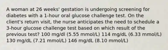 A woman at 26 weeks' gestation is undergoing screening for diabetes with a 1-hour oral glucose challenge test. On the client's return visit, the nurse anticipates the need to schedule a 3-hour glucose challenge test based on which result of the previous test? 100 mg/dl (5.55 mmol/L) 114 mg/dL (6.33 mmol/L) 130 mg/dL (7.21 mmol/L) 146 mg/dL (8.10 mmol/L)