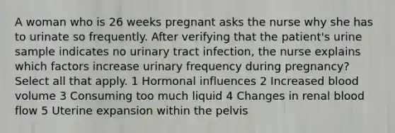 A woman who is 26 weeks pregnant asks the nurse why she has to urinate so frequently. After verifying that the patient's urine sample indicates no urinary tract infection, the nurse explains which factors increase urinary frequency during pregnancy? Select all that apply. 1 Hormonal influences 2 Increased blood volume 3 Consuming too much liquid 4 Changes in renal blood flow 5 Uterine expansion within the pelvis