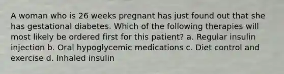 A woman who is 26 weeks pregnant has just found out that she has gestational diabetes. Which of the following therapies will most likely be ordered first for this patient? a. Regular insulin injection b. Oral hypoglycemic medications c. Diet control and exercise d. Inhaled insulin