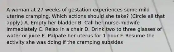 A woman at 27 weeks of gestation experiences some mild uterine cramping. Which actions should she take? (Circle all that apply.) A. Empty her bladder B. Call her nurse-midwife immediately C. Relax in a chair D. Drink two to three glasses of water or juice E. Palpate her uterus for 1 hour F. Resume the activity she was doing if the cramping subsides