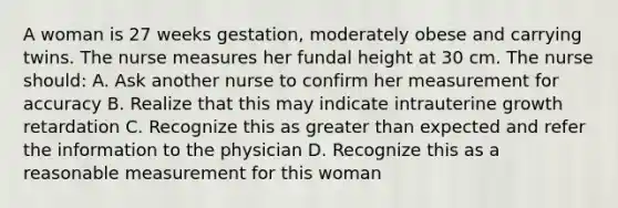 A woman is 27 weeks gestation, moderately obese and carrying twins. The nurse measures her fundal height at 30 cm. The nurse should: A. Ask another nurse to confirm her measurement for accuracy B. Realize that this may indicate intrauterine growth retardation C. Recognize this as greater than expected and refer the information to the physician D. Recognize this as a reasonable measurement for this woman