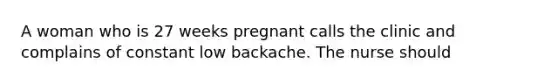 A woman who is 27 weeks pregnant calls the clinic and complains of constant low backache. The nurse should