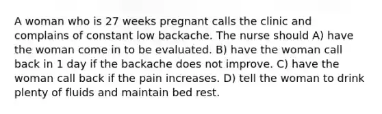 A woman who is 27 weeks pregnant calls the clinic and complains of constant low backache. The nurse should A) have the woman come in to be evaluated. B) have the woman call back in 1 day if the backache does not improve. C) have the woman call back if the pain increases. D) tell the woman to drink plenty of fluids and maintain bed rest.