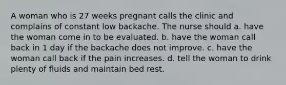 A woman who is 27 weeks pregnant calls the clinic and complains of constant low backache. The nurse should a. have the woman come in to be evaluated. b. have the woman call back in 1 day if the backache does not improve. c. have the woman call back if the pain increases. d. tell the woman to drink plenty of fluids and maintain bed rest.