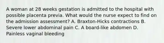 A woman at 28 weeks gestation is admitted to the hospital with possible placenta previa. What would the nurse expect to find on the admission assessment? A. Braxton-Hicks contractions B. Severe lower abdominal pain C. A board-like abdomen D. Painless vaginal bleeding