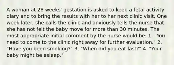 A woman at 28 weeks' gestation is asked to keep a fetal activity diary and to bring the results with her to her next clinic visit. One week later, she calls the clinic and anxiously tells the nurse that she has not felt the baby move for more than 30 minutes. The most appropriate initial comment by the nurse would be: 1. "You need to come to the clinic right away for further evaluation." 2. "Have you been smoking?" 3. "When did you eat last?" 4. "Your baby might be asleep."