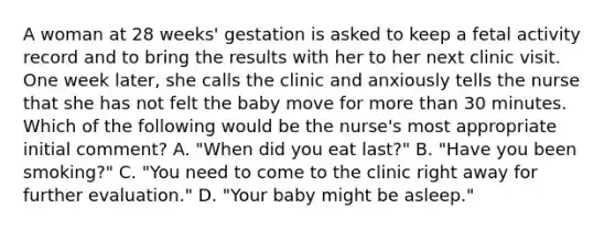 A woman at 28 weeks' gestation is asked to keep a fetal activity record and to bring the results with her to her next clinic visit. One week later, she calls the clinic and anxiously tells the nurse that she has not felt the baby move for more than 30 minutes. Which of the following would be the nurse's most appropriate initial comment? A. "When did you eat last?" B. "Have you been smoking?" C. "You need to come to the clinic right away for further evaluation." D. "Your baby might be asleep."