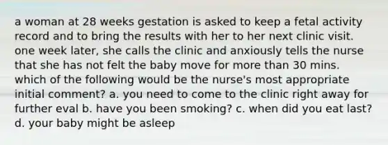 a woman at 28 weeks gestation is asked to keep a fetal activity record and to bring the results with her to her next clinic visit. one week later, she calls the clinic and anxiously tells the nurse that she has not felt the baby move for more than 30 mins. which of the following would be the nurse's most appropriate initial comment? a. you need to come to the clinic right away for further eval b. have you been smoking? c. when did you eat last? d. your baby might be asleep