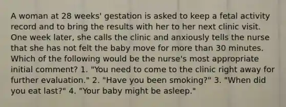 A woman at 28 weeks' gestation is asked to keep a fetal activity record and to bring the results with her to her next clinic visit. One week later, she calls the clinic and anxiously tells the nurse that she has not felt the baby move for more than 30 minutes. Which of the following would be the nurse's most appropriate initial comment? 1. "You need to come to the clinic right away for further evaluation." 2. "Have you been smoking?" 3. "When did you eat last?" 4. "Your baby might be asleep."