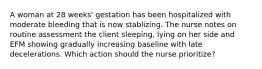 A woman at 28 weeks' gestation has been hospitalized with moderate bleeding that is now stablizing. The nurse notes on routine assessment the client sleeping, lying on her side and EFM showing gradually increasing baseline with late decelerations. Which action should the nurse prioritize?