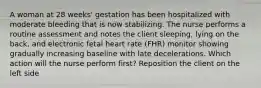 A woman at 28 weeks' gestation has been hospitalized with moderate bleeding that is now stabilizing. The nurse performs a routine assessment and notes the client sleeping, lying on the back, and electronic fetal heart rate (FHR) monitor showing gradually increasing baseline with late decelerations. Which action will the nurse perform first? Reposition the client on the left side