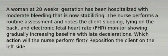 A woman at 28 weeks' gestation has been hospitalized with moderate bleeding that is now stabilizing. The nurse performs a routine assessment and notes the client sleeping, lying on the back, and electronic fetal heart rate (FHR) monitor showing gradually increasing baseline with late decelerations. Which action will the nurse perform first? Reposition the client on the left side