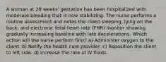 A woman at 28 weeks' gestation has been hospitalized with moderate bleeding that is now stabilizing. The nurse performs a routine assessment and notes the client sleeping, lying on the back, and electronic fetal heart rate (FHR) monitor showing gradually increasing baseline with late decelerations. Which action will the nurse perform first? a) Administer oxygen to the client. b) Notify the health care provider. c) Reposition the client to left side. d) Increase the rate of IV fluids.