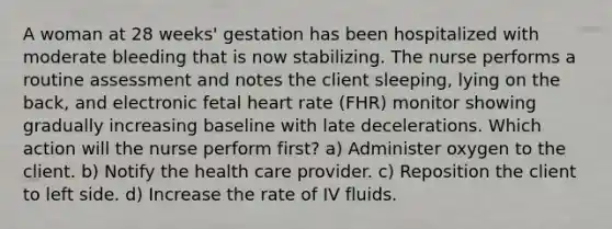 A woman at 28 weeks' gestation has been hospitalized with moderate bleeding that is now stabilizing. The nurse performs a routine assessment and notes the client sleeping, lying on the back, and electronic fetal heart rate (FHR) monitor showing gradually increasing baseline with late decelerations. Which action will the nurse perform first? a) Administer oxygen to the client. b) Notify the health care provider. c) Reposition the client to left side. d) Increase the rate of IV fluids.