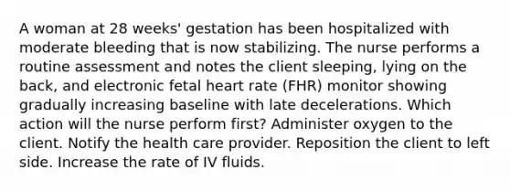 A woman at 28 weeks' gestation has been hospitalized with moderate bleeding that is now stabilizing. The nurse performs a routine assessment and notes the client sleeping, lying on the back, and electronic fetal heart rate (FHR) monitor showing gradually increasing baseline with late decelerations. Which action will the nurse perform first? Administer oxygen to the client. Notify the health care provider. Reposition the client to left side. Increase the rate of IV fluids.