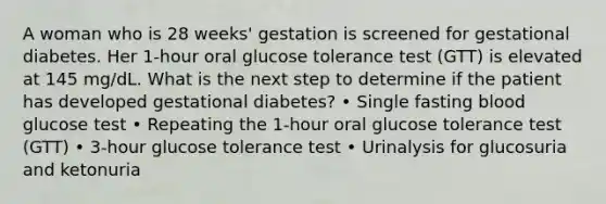 A woman who is 28 weeks' gestation is screened for gestational diabetes. Her 1-hour oral glucose tolerance test (GTT) is elevated at 145 mg/dL. What is the next step to determine if the patient has developed gestational diabetes? • Single fasting blood glucose test • Repeating the 1-hour oral glucose tolerance test (GTT) • 3-hour glucose tolerance test • Urinalysis for glucosuria and ketonuria