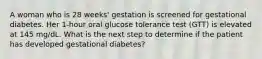 A woman who is 28 weeks' gestation is screened for gestational diabetes. Her 1-hour oral glucose tolerance test (GTT) is elevated at 145 mg/dL. What is the next step to determine if the patient has developed gestational diabetes?