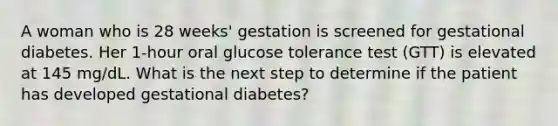 A woman who is 28 weeks' gestation is screened for gestational diabetes. Her 1-hour oral glucose tolerance test (GTT) is elevated at 145 mg/dL. What is the next step to determine if the patient has developed gestational diabetes?