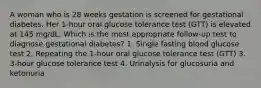 A woman who is 28 weeks gestation is screened for gestational diabetes. Her 1-hour oral glucose tolerance test (GTT) is elevated at 145 mg/dL. Which is the most appropriate follow-up test to diagnose gestational diabetes? 1. Single fasting blood glucose test 2. Repeating the 1-hour oral glucose tolerance test (GTT) 3. 3-hour glucose tolerance test 4. Urinalysis for glucosuria and ketonuria