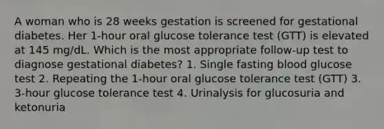 A woman who is 28 weeks gestation is screened for gestational diabetes. Her 1-hour oral glucose tolerance test (GTT) is elevated at 145 mg/dL. Which is the most appropriate follow-up test to diagnose gestational diabetes? 1. Single fasting blood glucose test 2. Repeating the 1-hour oral glucose tolerance test (GTT) 3. 3-hour glucose tolerance test 4. Urinalysis for glucosuria and ketonuria