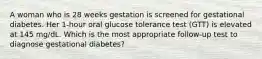 A woman who is 28 weeks gestation is screened for gestational diabetes. Her 1-hour oral glucose tolerance test (GTT) is elevated at 145 mg/dL. Which is the most appropriate follow-up test to diagnose gestational diabetes?