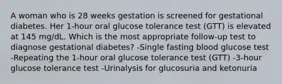 A woman who is 28 weeks gestation is screened for gestational diabetes. Her 1-hour oral glucose tolerance test (GTT) is elevated at 145 mg/dL. Which is the most appropriate follow-up test to diagnose gestational diabetes? -Single fasting blood glucose test -Repeating the 1-hour oral glucose tolerance test (GTT) -3-hour glucose tolerance test -Urinalysis for glucosuria and ketonuria