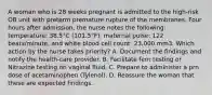 A woman who is 28 weeks pregnant is admitted to the high-risk OB unit with preterm premature rupture of the membranes. Four hours after admission, the nurse notes the following: temperature: 38.5°C (101.5°F), maternal pulse: 122 beats/minute, and white blood cell count: 23,000 mm3. Which action by the nurse takes priority? A. Document the findings and notify the health-care provider. B. Facilitate fern testing or Nitrazine testing on vaginal fluid. C. Prepare to administer a prn dose of acetaminophen (Tylenol). D. Reassure the woman that these are expected findings.