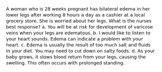 A woman who is 28 weeks pregnant has bilateral edema in her lower legs after working 8 hours a day as a cashier at a local grocery store. She is worried about her legs. What is the nurses best response? a. You will be at risk for development of varicose veins when your legs are edematous. b. I would like to listen to your heart sounds. Edema can indicate a problem with your heart. c. Edema is usually the result of too much salt and fluids in your diet. You may need to cut down on salty foods. d. As your baby grows, it slows blood return from your legs, causing the swelling. This often occurs with prolonged standing.