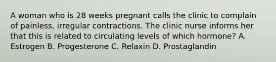 A woman who is 28 weeks pregnant calls the clinic to complain of painless, irregular contractions. The clinic nurse informs her that this is related to circulating levels of which hormone? A. Estrogen B. Progesterone C. Relaxin D. Prostaglandin