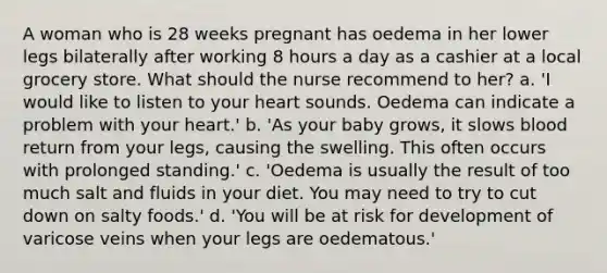 A woman who is 28 weeks pregnant has oedema in her lower legs bilaterally after working 8 hours a day as a cashier at a local grocery store. What should the nurse recommend to her? a. 'I would like to listen to your heart sounds. Oedema can indicate a problem with your heart.' b. 'As your baby grows, it slows blood return from your legs, causing the swelling. This often occurs with prolonged standing.' c. 'Oedema is usually the result of too much salt and fluids in your diet. You may need to try to cut down on salty foods.' d. 'You will be at risk for development of varicose veins when your legs are oedematous.'