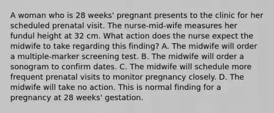 A woman who is 28 weeks' pregnant presents to the clinic for her scheduled prenatal visit. The nurse-mid-wife measures her fundul height at 32 cm. What action does the nurse expect the midwife to take regarding this finding? A. The midwife will order a multiple-marker screening test. B. The midwife will order a sonogram to confirm dates. C. The midwife will schedule more frequent prenatal visits to monitor pregnancy closely. D. The midwife will take no action. This is normal finding for a pregnancy at 28 weeks' gestation.