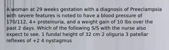 A woman at 29 weeks gestation with a diagnosis of Preeclampsia with severe features is noted to have a blood pressure of 170/112, 4+ proteinuria, and a weight gain of 10 lbs over the past 2 days. Which of the following S/S with the nurse also expect to see. 1 fundal height of 32 cm 2 oliguria 3 patellar reflexes of +2 4 nystagmus