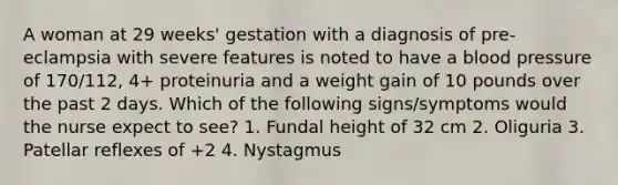 A woman at 29 weeks' gestation with a diagnosis of pre-eclampsia with severe features is noted to have a blood pressure of 170/112, 4+ proteinuria and a weight gain of 10 pounds over the past 2 days. Which of the following signs/symptoms would the nurse expect to see? 1. Fundal height of 32 cm 2. Oliguria 3. Patellar reflexes of +2 4. Nystagmus