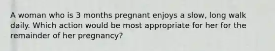 A woman who is 3 months pregnant enjoys a slow, long walk daily. Which action would be most appropriate for her for the remainder of her pregnancy?