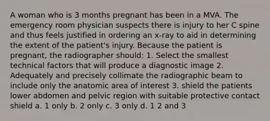 A woman who is 3 months pregnant has been in a MVA. The emergency room physician suspects there is injury to her C spine and thus feels justified in ordering an x-ray to aid in determining the extent of the patient's injury. Because the patient is pregnant, the radiographer should: 1. Select the smallest technical factors that will produce a diagnostic image 2. Adequately and precisely collimate the radiographic beam to include only the anatomic area of interest 3. shield the patients lower abdomen and pelvic region with suitable protective contact shield a. 1 only b. 2 only c. 3 only d. 1 2 and 3