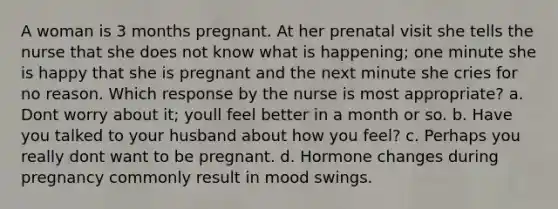 A woman is 3 months pregnant. At her prenatal visit she tells the nurse that she does not know what is happening; one minute she is happy that she is pregnant and the next minute she cries for no reason. Which response by the nurse is most appropriate? a. Dont worry about it; youll feel better in a month or so. b. Have you talked to your husband about how you feel? c. Perhaps you really dont want to be pregnant. d. Hormone changes during pregnancy commonly result in mood swings.