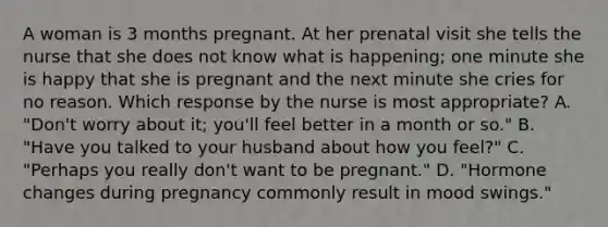 A woman is 3 months pregnant. At her prenatal visit she tells the nurse that she does not know what is happening; one minute she is happy that she is pregnant and the next minute she cries for no reason. Which response by the nurse is most appropriate? A. "Don't worry about it; you'll feel better in a month or so." B. "Have you talked to your husband about how you feel?" C. "Perhaps you really don't want to be pregnant." D. "Hormone changes during pregnancy commonly result in mood swings."