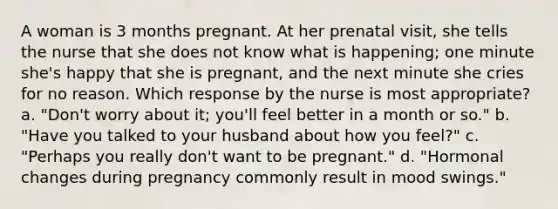 A woman is 3 months pregnant. At her prenatal visit, she tells the nurse that she does not know what is happening; one minute she's happy that she is pregnant, and the next minute she cries for no reason. Which response by the nurse is most appropriate? a. "Don't worry about it; you'll feel better in a month or so." b. "Have you talked to your husband about how you feel?" c. "Perhaps you really don't want to be pregnant." d. "Hormonal changes during pregnancy commonly result in mood swings."