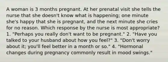 A woman is 3 months pregnant. At her prenatal visit she tells the nurse that she doesn't know what is happening; one minute she's happy that she is pregnant, and the next minute she cries for no reason. Which response by the nurse is most appropriate? 1. "Perhaps you really don't want to be pregnant." 2. "Have you talked to your husband about how you feel?" 3. "Don't worry about it; you'll feel better in a month or so." 4. "Hormonal changes during pregnancy commonly result in mood swings."