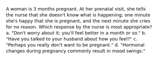 A woman is 3 months pregnant. At her prenatal visit, she tells the nurse that she doesn't know what is happening; one minute she's happy that she is pregnant, and the next minute she cries for no reason. Which response by the nurse is most appropriate? a. "Don't worry about it; you'll feel better in a month or so." b. "Have you talked to your husband about how you feel?" c. "Perhaps you really don't want to be pregnant." d. "Hormonal changes during pregnancy commonly result in mood swings."