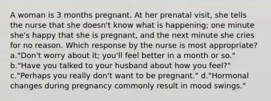 A woman is 3 months pregnant. At her prenatal visit, she tells the nurse that she doesn't know what is happening; one minute she's happy that she is pregnant, and the next minute she cries for no reason. Which response by the nurse is most appropriate? a."Don't worry about it; you'll feel better in a month or so." b."Have you talked to your husband about how you feel?" c."Perhaps you really don't want to be pregnant." d."Hormonal changes during pregnancy commonly result in mood swings."