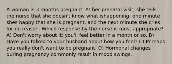 A woman is 3 months pregnant. At her prenatal visit, she tells the nurse that she doesn't know what ishappening; one minute shes happy that she is pregnant, and the next minute she cries for no reason. Which response by the nurse is most appropriate? A) Don't worry about it; you'll feel better in a month or so. B) Have you talked to your husband about how you feel? C) Perhaps you really don't want to be pregnant. D) Hormonal changes during pregnancy commonly result in mood swings.