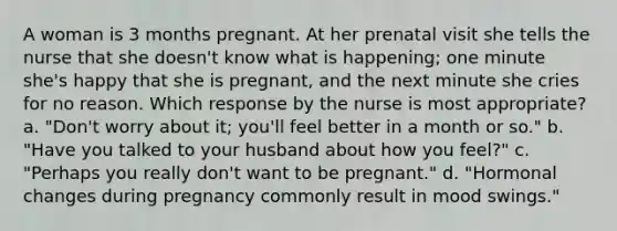 A woman is 3 months pregnant. At her prenatal visit she tells the nurse that she doesn't know what is happening; one minute she's happy that she is pregnant, and the next minute she cries for no reason. Which response by the nurse is most appropriate? a. "Don't worry about it; you'll feel better in a month or so." b. "Have you talked to your husband about how you feel?" c. "Perhaps you really don't want to be pregnant." d. "Hormonal changes during pregnancy commonly result in mood swings."