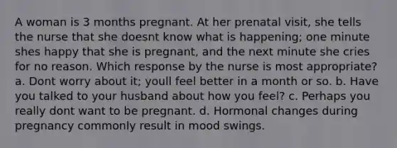 A woman is 3 months pregnant. At her prenatal visit, she tells the nurse that she doesnt know what is happening; one minute shes happy that she is pregnant, and the next minute she cries for no reason. Which response by the nurse is most appropriate? a. Dont worry about it; youll feel better in a month or so. b. Have you talked to your husband about how you feel? c. Perhaps you really dont want to be pregnant. d. Hormonal changes during pregnancy commonly result in mood swings.