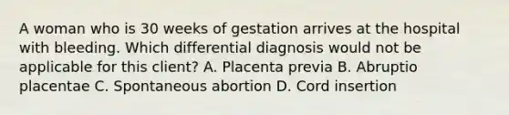 A woman who is 30 weeks of gestation arrives at the hospital with bleeding. Which differential diagnosis would not be applicable for this client? A. Placenta previa B. Abruptio placentae C. Spontaneous abortion D. Cord insertion