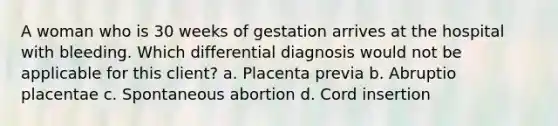 A woman who is 30 weeks of gestation arrives at the hospital with bleeding. Which differential diagnosis would not be applicable for this client? a. Placenta previa b. Abruptio placentae c. Spontaneous abortion d. Cord insertion